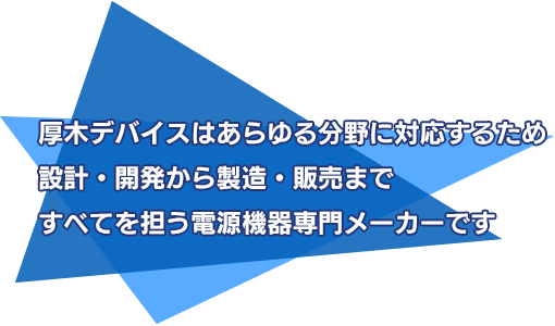 厚木デバイスはあらゆる分野に対応するため設計・開発から製造・販売まですべてを担う電源機器専門メーカーです